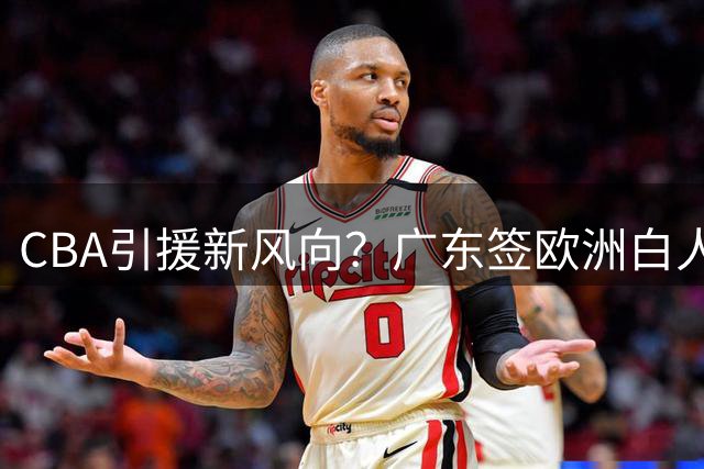 CBA引援新风向？广东签欧洲白人前锋引热议
